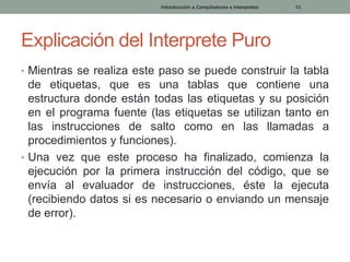 Introducción a Compiladores e Interpretes

13

Explicación del Interprete Puro
• Mientras se realiza este paso se puede construir la tabla

de etiquetas, que es una tablas que contiene una
estructura donde están todas las etiquetas y su posición
en el programa fuente (las etiquetas se utilizan tanto en
las instrucciones de salto como en las llamadas a
procedimientos y funciones).
• Una vez que este proceso ha finalizado, comienza la
ejecución por la primera instrucción del código, que se
envía al evaluador de instrucciones, éste la ejecuta
(recibiendo datos si es necesario o enviando un mensaje
de error).

 