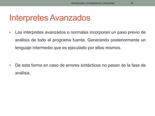 Introducción a Compiladores e Interpretes

15

Interpretes Avanzados
•

Los intérpretes avanzados o normales incorporan un paso previo de

análisis de todo el programa fuente. Generando posteriormente un
lenguaje intermedio que es ejecutado por ellos mismos.

•

De esta forma en caso de errores sintácticos no pasan de la fase de
análisis.

 