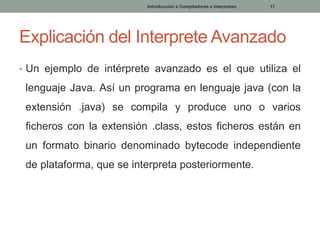 Introducción a Compiladores e Interpretes

17

Explicación del Interprete Avanzado
• Un ejemplo de intérprete avanzado es el que utiliza el

lenguaje Java. Así un programa en lenguaje java (con la
extensión .java) se compila y produce uno o varios
ficheros con la extensión .class, estos ficheros están en
un formato binario denominado bytecode independiente
de plataforma, que se interpreta posteriormente.

 