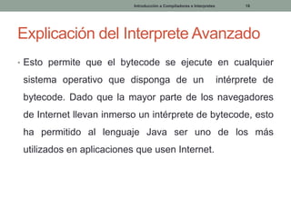 Introducción a Compiladores e Interpretes

18

Explicación del Interprete Avanzado
• Esto permite que el bytecode se ejecute en cualquier

sistema operativo que disponga de un

intérprete de

bytecode. Dado que la mayor parte de los navegadores
de Internet llevan inmerso un intérprete de bytecode, esto
ha permitido al lenguaje Java ser uno de los más
utilizados en aplicaciones que usen Internet.

 
