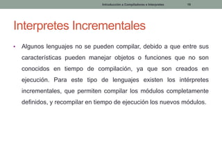 Introducción a Compiladores e Interpretes

19

Interpretes Incrementales
•

Algunos lenguajes no se pueden compilar, debido a que entre sus

características pueden manejar objetos o funciones que no son
conocidos en tiempo de compilación, ya que son creados en
ejecución. Para este tipo de lenguajes existen los intérpretes
incrementales, que permiten compilar los módulos completamente
definidos, y recompilar en tiempo de ejecución los nuevos módulos.

 