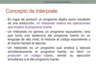 Introducción a Compiladores e Interpretes

3

Concepto de Interprete
• En lugar de producir un programa objeto como resultado

de una traducción, un intérprete realiza las operaciones
que implica el programa fuente.
• Un intérprete no genera un programa equivalente, sino
que toma una sentencia del programa fuente en un
lenguaje de alto nivel, la traduce al código equivalente y
al mismo tiempo la ejecuta.
• Un intérprete es un programa que analiza y ejecuta
simultáneamente el programa fuente, es decir no
producen un código objeto, siendo su ejecución
simultánea a la del programa fuente.

 