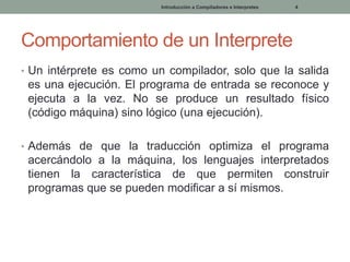 Introducción a Compiladores e Interpretes

4

Comportamiento de un Interprete
• Un intérprete es como un compilador, solo que la salida

es una ejecución. El programa de entrada se reconoce y
ejecuta a la vez. No se produce un resultado físico
(código máquina) sino lógico (una ejecución).
• Además de que la traducción optimiza el programa

acercándolo a la máquina, los lenguajes interpretados
tienen la característica de que permiten construir
programas que se pueden modificar a sí mismos.

 