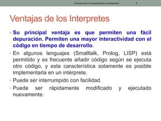 Introducción a Compiladores e Interpretes

6

Ventajas de los Interpretes
• Su

principal ventaja es que permiten una fácil
depuración. Permiten una mayor interactividad con el
código en tiempo de desarrollo.
• En algunos lenguajes (Smalltalk, Prolog, LISP) está
permitido y es frecuente añadir código según se ejecuta
otro código, y esta característica solamente es posible
implementarla en un intérprete.
• Puede ser interrumpido con facilidad.
• Puede ser rápidamente modificado y ejecutado
nuevamente.

 