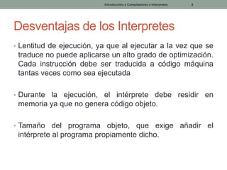 Introducción a Compiladores e Interpretes

8

Desventajas de los Interpretes
• Lentitud de ejecución, ya que al ejecutar a la vez que se

traduce no puede aplicarse un alto grado de optimización.
Cada instrucción debe ser traducida a código máquina
tantas veces como sea ejecutada
• Durante la ejecución, el intérprete debe residir en

memoria ya que no genera código objeto.
• Tamaño

del programa objeto, que exige añadir el
intérprete al programa propiamente dicho.

 