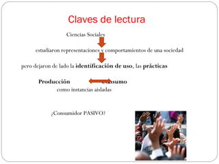 Claves de lectura
                  Ciencias Sociales

     estudiaron representaciones y comportamientos de una sociedad

pero dejaron de lado la identificación de uso, las prácticas

       Producción                Consumo
             como instancias aisladas


            ¿Consumidor PASIVO?
 