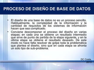 PROCESO DE DISEÑO DE BASE DE DATOS
• El diseño de una base de datos no es un proceso sencillo.
Habitualmente, la complejidad de la información y la
cantidad de requisitos de los sistemas de información
hacen que sea complicado.
• Conviene descomponer el proceso del diseño en varias
etapas; en cada una se obtiene un resultado intermedio
que sirve de punto de partida de la etapa siguiente, y en la
última etapa se obtiene el resultado deseado. De este
modo no hace falta resolver de golpe toda la problemática
que plantea el diseño, sino que en cada etapa se afronta
un solo tipo de sub-problema.
DC Costa,
2013
 