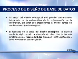 PROCESO DE DISEÑO DE BASE DE DATOS
• La etapa del diseño conceptual nos permite concentrarnos
únicamente en la problemática de la estructuración de la
información, sin tener que preocuparnos al mismo tiempo de
resolver cuestiones tecnológicas.
• El resultado de la etapa del diseño conceptual se expresa
mediante algún modelo de datos de alto nivel. Uno de los más
empleados es el modelo Entidad-Relación (entity-relationship),
que abreviaremos con la sigla ER.
DC Costa,
2013
 