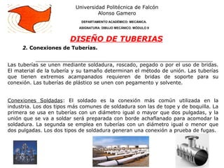 2. Conexiones de Tuberías.
Universidad Politécnica de Falcón
Alonso Gamero
DEPARTAMENTO ACADÉMICO: MECÁNICA.
ASIGNATURA: DIBUJO MECÁNICO. MÓDULO II
DISEÑO DE TUBERIAS
Las tuberías se unen mediante soldadura, roscado, pegado o por el uso de bridas.
El material de la tubería y su tamaño determinan el método de unión. Las tuberías
que tienen extremos acampanados requieren de bridas de soporte para su
conexión. Las tuberías de plástico se unen con pegamento y solvente.
Conexiones Soldadas: El soldado es la conexión más común utilizada en la
industria. Los dos tipos más comunes de soldadura son las de tope y de boquilla. La
primera se usa en tuberías con un diámetro igual o mayor que dos pulgadas, y la
unión que se va a soldar será preparada con borde achaflanado para acomodar la
soldadura. La segunda se emplea en tuberías con un diámetro igual o menor que
dos pulgadas. Los dos tipos de soldadura generan una conexión a prueba de fugas.
 