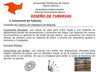 2. Conexiones de Tuberías.
Universidad Politécnica de Falcón
Alonso Gamero
DEPARTAMENTO ACADÉMICO: MECÁNICA.
ASIGNATURA: DIBUJO MECÁNICO. MÓDULO II
DISEÑO DE TUBERIAS
Conexión de Tubería con Soldadura de Boquilla.
Conexiones Roscadas: Las roscas se usan para evitar fugas y unir tuberías en
aplicaciones donde las temperaturas y presiones son bajas. Las tuberías con roscas
se encuentran en general en las líneas de gas casero. Las conexiones con rosca se
utilizan de manera usual en tuberías de acero y bronce con diámetros iguales o
menores a 2 pulgadas.
Screwed Fittings.
Conexiones con Bridas: Las uniones con bridas son dispositivos utilizados para
sujetar tuberías de acero, con un diámetro mayor al de la tubería y se mantiene
unida entre sí con pernos. Se usa un empaque para sellar la unión al momento de
apretar los pernos.
 