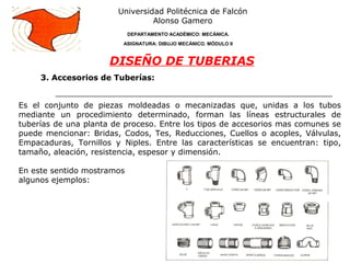 3. Accesorios de Tuberías:
Universidad Politécnica de Falcón
Alonso Gamero
DEPARTAMENTO ACADÉMICO: MECÁNICA.
ASIGNATURA: DIBUJO MECÁNICO. MÓDULO II
DISEÑO DE TUBERIAS
Es el conjunto de piezas moldeadas o mecanizadas que, unidas a los tubos
mediante un procedimiento determinado, forman las líneas estructurales de
tuberías de una planta de proceso. Entre los tipos de accesorios mas comunes se
puede mencionar: Bridas, Codos, Tes, Reducciones, Cuellos o acoples, Válvulas,
Empacaduras, Tornillos y Niples. Entre las características se encuentran: tipo,
tamaño, aleación, resistencia, espesor y dimensión.
En este sentido mostramos
algunos ejemplos:
 