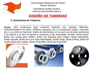 3. Accesorios de Tuberías:
Universidad Politécnica de Falcón
Alonso Gamero
DEPARTAMENTO ACADÉMICO: MECÁNICA.
ASIGNATURA: DIBUJO MECÁNICO. MÓDULO II
DISEÑO DE TUBERIAS
Bridas: Son accesorios para conectar tuberías con equipos (Bombas,
intercambiadores de calor, calderas, tanques, etc.) o accesorios (codos, válvulas,
etc.). La unión se hace por medio de dos bridas, en la cual una de ellas pertenece
a la tubería y la otra al equipo o accesorio a ser conectado. Existen varios tipos:
Brida con cuello para soldar, Brida con boquilla para soldar, Brida deslizante,
Brida roscada, Brida loca con tubo rebordeado, Brida ciega, Brida orificio, Brida de
cuello largo para soldar, Brida embutible, Brida de reducción.
 