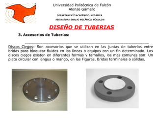 3. Accesorios de Tuberías:
Universidad Politécnica de Falcón
Alonso Gamero
DEPARTAMENTO ACADÉMICO: MECÁNICA.
ASIGNATURA: DIBUJO MECÁNICO. MÓDULO II
DISEÑO DE TUBERIAS
Discos Ciegos: Son accesorios que se utilizan en las juntas de tuberías entre
bridas para bloquear fluidos en las líneas o equipos con un fin determinado. Los
discos ciegos existen en diferentes formas y tamaños, los mas comunes son: Un
plato circular con lengua o mango, en las Figuras, Bridas terminales o sólidas.
 