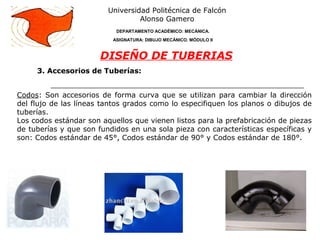 3. Accesorios de Tuberías:
Universidad Politécnica de Falcón
Alonso Gamero
DEPARTAMENTO ACADÉMICO: MECÁNICA.
ASIGNATURA: DIBUJO MECÁNICO. MÓDULO II
DISEÑO DE TUBERIAS
Codos: Son accesorios de forma curva que se utilizan para cambiar la dirección
del flujo de las líneas tantos grados como lo especifiquen los planos o dibujos de
tuberías.
Los codos estándar son aquellos que vienen listos para la prefabricación de piezas
de tuberías y que son fundidos en una sola pieza con características específicas y
son: Codos estándar de 45°, Codos estándar de 90° y Codos estándar de 180°.
 