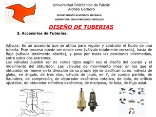 3. Accesorios de Tuberías:
Universidad Politécnica de Falcón
Alonso Gamero
DEPARTAMENTO ACADÉMICO: MECÁNICA.
ASIGNATURA: DIBUJO MECÁNICO. MÓDULO II
DISEÑO DE TUBERIAS
Válvula: Es un accesorio que se utiliza para regular y controlar el fluido de una
tubería. Este proceso puede ser desde cero (válvula totalmente cerrada), hasta de
flujo (válvula totalmente abierta), y pasa por todas las posiciones intermedias,
entre estos dos extremos.
Las válvulas pueden ser de varios tipos según sea el diseño del cuerpo y el
movimiento del obturador. Las válvulas de movimiento lineal en las que el
obturador se mueve en la dirección de su propio eje se clasifican como: válvula de
globo, en ángulo, de tres vías, válvula de jaula, en Y, de cuerpo partido, de
Saunders, de compresión, de obturador excéntrico rotativo, de bola, de orificio
ajustable, de obturador cilíndrico excéntrico, de mariposa, de bola, de flujo axial.
 