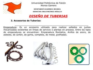 3. Accesorios de Tuberías:
Universidad Politécnica de Falcón
Alonso Gamero
DEPARTAMENTO ACADÉMICO: MECÁNICA.
ASIGNATURA: DIBUJO MECÁNICO. MÓDULO II
DISEÑO DE TUBERIAS
Empacadura: Es un accesorio utilizado para realizar sellados en juntas
mecanizadas existentes en líneas de servicio o plantas en proceso. Entre los tipos
de empacaduras se encuentran: Empacadura flexitalica, Anillos de acero, de
asbesto, de cartón, de goma, completa, de metal, grafitadas.
 
