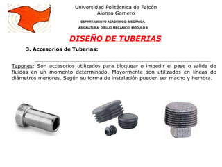 3. Accesorios de Tuberías:
Universidad Politécnica de Falcón
Alonso Gamero
DEPARTAMENTO ACADÉMICO: MECÁNICA.
ASIGNATURA: DIBUJO MECÁNICO. MÓDULO II
DISEÑO DE TUBERIAS
Tapones: Son accesorios utilizados para bloquear o impedir el pase o salida de
fluidos en un momento determinado. Mayormente son utilizados en líneas de
diámetros menores. Según su forma de instalación pueden ser macho y hembra.
 