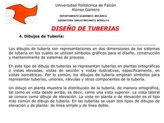 4. Dibujos de Tubería:
Universidad Politécnica de Falcón
Alonso Gamero
DEPARTAMENTO ACADÉMICO: MECÁNICA.
ASIGNATURA: DIBUJO MECÁNICO. MÓDULO II
DISEÑO DE TUBERIAS
Los dibujos de tubería son representaciones en dos dimensiones de los sistemas
de tubería en los cuales se utilizan símbolos gráficos para el diseño, construcción
y mantenimiento de sistemas de proceso.
En este tipo de dibujo de tuberías se representan tuberías en plantas ortográficas
o vistas elevadas, vistas de sección y vistas ilustrativas, específicamente, en
vistas isométricas. Por lo común, los dibujos de tubería emplean símbolos para
representar tuberías, uniones, válvulas y otros componentes de la tubería.
Un dibujo en planta muestra la distribución de la tubería, de manera ortográfica,
tal como es vista desde arriba, es decir, como una vista superior. La vista lateral
se conoce como dibujo de elevación. La vista en planta o de elevación es el tipo
más común de dibujo de tubería. En las tuberías se usan dos tipos de dibujos de
elevación y de planta: de línea simple y de línea doble.
 