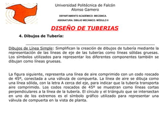 4. Dibujos de Tubería:
Universidad Politécnica de Falcón
Alonso Gamero
DEPARTAMENTO ACADÉMICO: MECÁNICA.
ASIGNATURA: DIBUJO MECÁNICO. MÓDULO II
DISEÑO DE TUBERIAS
Dibujos de Línea Simple: Simplifican la creación de dibujos de tubería mediante la
representación de las líneas de eje de las tuberías como líneas sólidas gruesas.
Los símbolos utilizados para representar los diferentes componentes también se
dibujan como líneas gruesas.
La figura siguiente, representa una línea de aire comprimido con un codo roscado
de 45º, conectada a una válvula de compuerta. La línea de aire se dibuja como
una línea sólida, con la letra A cerca del eje, para indicar que la tubería transporta
aire comprimido. Los codos roscados de 45º se muestran como líneas cortas
perpendiculares a la línea de la tubería. El círculo y el triángulo que se intersectan
en uno de los extremos es el símbolo gráfico utilizado para representar una
válvula de compuerta en la vista de planta.
 
