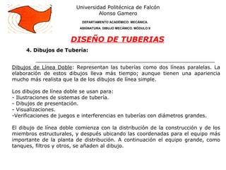 4. Dibujos de Tubería:
Universidad Politécnica de Falcón
Alonso Gamero
DEPARTAMENTO ACADÉMICO: MECÁNICA.
ASIGNATURA: DIBUJO MECÁNICO. MÓDULO II
DISEÑO DE TUBERIAS
Dibujos de Línea Doble: Representan las tuberías como dos líneas paralelas. La
elaboración de estos dibujos lleva más tiempo; aunque tienen una apariencia
mucho más realista que la de los dibujos de línea simple.
Los dibujos de línea doble se usan para:
- Ilustraciones de sistemas de tubería.
- Dibujos de presentación.
- Visualizaciones.
-Verificaciones de juegos e interferencias en tuberías con diámetros grandes.
El dibujo de línea doble comienza con la distribución de la construcción y de los
miembros estructurales, y después ubicando las coordenadas para el equipo más
importante de la planta de distribución. A continuación el equipo grande, como
tanques, filtros y otros, se añaden al dibujo.
 