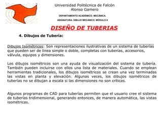 4. Dibujos de Tubería:
Universidad Politécnica de Falcón
Alonso Gamero
DEPARTAMENTO ACADÉMICO: MECÁNICA.
ASIGNATURA: DIBUJO MECÁNICO. MÓDULO II
DISEÑO DE TUBERIAS
Dibujos Isométricos: Son representaciones ilustrativas de un sistema de tuberías
que pueden ser de línea simple o doble, completas con tuberías, accesorios,
válvula, equipos y dimensiones.
Los dibujos isométricos son una ayuda de visualización del sistema de tubería.
También pueden incluirse con ellos una lista de materiales. Cuando se emplean
herramientas tradicionales, los dibujos isométricos se crean una vez terminadas
las vistas en planta y elevación. Algunas veces, los dibujos isométricos de
tuberías no se dibujan a escala si las dimensiones no son críticas.
Algunos programas de CAD para tuberías permiten que el usuario cree el sistema
de tuberías tridimensional, generando entonces, de manera automática, las vistas
isométricas.
 