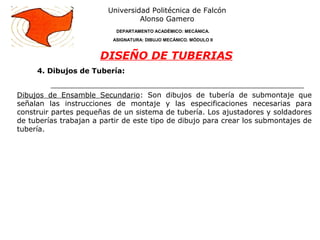 4. Dibujos de Tubería:
Universidad Politécnica de Falcón
Alonso Gamero
DEPARTAMENTO ACADÉMICO: MECÁNICA.
ASIGNATURA: DIBUJO MECÁNICO. MÓDULO II
DISEÑO DE TUBERIAS
Dibujos de Ensamble Secundario: Son dibujos de tubería de submontaje que
señalan las instrucciones de montaje y las especificaciones necesarias para
construir partes pequeñas de un sistema de tubería. Los ajustadores y soldadores
de tuberías trabajan a partir de este tipo de dibujo para crear los submontajes de
tubería.
 