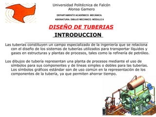 INTRODUCCION
Las tuberías constituyen un campo especializado de la ingeniería que se relaciona
con el diseño de los sistemas de tuberías utilizados para transportar líquidos y
gases en estructuras y plantas de procesos, tales como la refinería de petróleo.
Los dibujos de tubería representan una planta de procesos mediante el uso de
símbolos para sus componentes y de líneas simples o dobles para las tuberías.
Los símbolos gráficos estándar son de uso común en la representación de los
componentes de la tubería, ya que permiten ahorrar tiempo.
Universidad Politécnica de Falcón
Alonso Gamero
DEPARTAMENTO ACADÉMICO: MECÁNICA.
ASIGNATURA: DIBUJO MECÁNICO. MÓDULO II
DISEÑO DE TUBERIAS
 