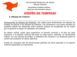 4. Dibujos de Tubería:
Universidad Politécnica de Falcón
Alonso Gamero
DEPARTAMENTO ACADÉMICO: MECÁNICA.
ASIGNATURA: DIBUJO MECÁNICO. MÓDULO II
DISEÑO DE TUBERIAS
Dimensiones en Dibujos de Tuberías: Las reglas para dimensionar los dibujos de
trabajo se aplican a los dibujos de tuberías. Los accesorios y los tubos siempre se
localizan dando las distancias entre centros, porque las longitudes de los tubos
por lo general se dejan al instalador de tuberías.
Se deben utilizar notas para especificar el tamaño nominal y el tipo de cada
accesorio y el tamaño nominal del tubo en cada tramo. Además, se recomienda
indicar, en una válvula de bridas, el diámetro del maneral y su distancia sobre el
centro del accesorio en plena abertura.
Puede ser necesario dar las dimensiones globales de otros aparatos si el espacio
máximo disponible es importante.
 