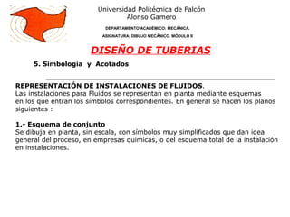 5. Simbología y Acotados
Universidad Politécnica de Falcón
Alonso Gamero
DEPARTAMENTO ACADÉMICO: MECÁNICA.
ASIGNATURA: DIBUJO MECÁNICO. MÓDULO II
DISEÑO DE TUBERIAS
REPRESENTACIÓN DE INSTALACIONES DE FLUIDOS.
Las instalaciones para Fluidos se representan en planta mediante esquemas
en los que entran los símbolos correspondientes. En general se hacen los planos
siguientes :
1.- Esquema de conjunto
Se dibuja en planta, sin escala, con símbolos muy simplificados que dan idea
general del proceso, en empresas químicas, o del esquema total de la instalación
en instalaciones.
 