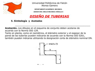 Universidad Politécnica de Falcón
Alonso Gamero
DEPARTAMENTO ACADÉMICO: MECÁNICA.
ASIGNATURA: DIBUJO MECÁNICO. MÓDULO II
DISEÑO DE TUBERIAS
Acotación. Los dibujos en el esquema de conjunto deben acotarse de
acuerdo con la Norma ISO 129.
Tanto en planta, como en isométrico, el diámetro exterior y el espesor de la
pared de las tuberías pueden indicarse de acuerdo con la Norma ISO 5261,
también pueden indicarse utilizando la designación corta de diámetro nominal DN.
5. Simbología y Acotados
 