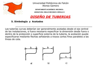 Universidad Politécnica de Falcón
Alonso Gamero
DEPARTAMENTO ACADÉMICO: MECÁNICA.
ASIGNATURA: DIBUJO MECÁNICO. MÓDULO II
DISEÑO DE TUBERIAS
Las tuberías curvas deberían ser generalmente acotadas desde el eje central
de las instalaciones, si fuera necesario especificar la dimensión desde fuera o
dentro de la protección o superficie externa de la tubería, la acotación puede
especificarse mediante flechas señalando a trazos cortos finos paralelos a las
líneas de cota.
5. Simbología y Acotados
 
