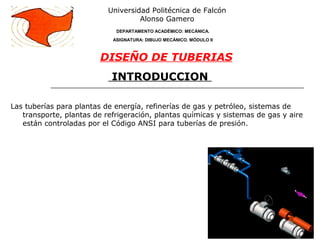 INTRODUCCION
Las tuberías para plantas de energía, refinerías de gas y petróleo, sistemas de
transporte, plantas de refrigeración, plantas químicas y sistemas de gas y aire
están controladas por el Código ANSI para tuberías de presión.
Universidad Politécnica de Falcón
Alonso Gamero
DEPARTAMENTO ACADÉMICO: MECÁNICA.
ASIGNATURA: DIBUJO MECÁNICO. MÓDULO II
DISEÑO DE TUBERIAS
 