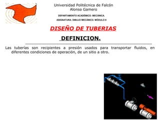 DEFINICION.
Las tuberías son recipientes a presión usados para transportar fluidos, en
diferentes condiciones de operación, de un sitio a otro.
Universidad Politécnica de Falcón
Alonso Gamero
DEPARTAMENTO ACADÉMICO: MECÁNICA.
ASIGNATURA: DIBUJO MECÁNICO. MÓDULO II
DISEÑO DE TUBERIAS
 