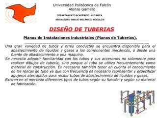 Planos de Instalaciones industriales (Planos de Tuberías).
Una gran variedad de tubos y otros conductos se encuentra disponible para el
abastecimiento de líquidos y gases a los componentes mecánicos, o desde una
fuente de abastecimiento a una maquina.
Se necesita adquirir familiaridad con los tubos y sus accesorios no solamente para
realizar dibujos de tubería, sino porque el tubo se utiliza frecuentemente como
material de construcción. Es necesario también tener en cuenta el conocimiento
de las roscas de tubo ya que con frecuencia es necesario representar y especificar
agujeros aterrajados para recibir tubos de abastecimiento de líquidos y gases.
Existen en el mercado diferentes tipos de tubos según su función y según su material
de fabricación.
Universidad Politécnica de Falcón
Alonso Gamero
DEPARTAMENTO ACADÉMICO: MECÁNICA.
ASIGNATURA: DIBUJO MECÁNICO. MÓDULO II
DISEÑO DE TUBERIAS
 