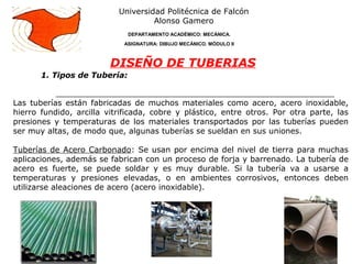 1. Tipos de Tubería:
Universidad Politécnica de Falcón
Alonso Gamero
DEPARTAMENTO ACADÉMICO: MECÁNICA.
ASIGNATURA: DIBUJO MECÁNICO. MÓDULO II
DISEÑO DE TUBERIAS
Las tuberías están fabricadas de muchos materiales como acero, acero inoxidable,
hierro fundido, arcilla vitrificada, cobre y plástico, entre otros. Por otra parte, las
presiones y temperaturas de los materiales transportados por las tuberías pueden
ser muy altas, de modo que, algunas tuberías se sueldan en sus uniones.
Tuberías de Acero Carbonado: Se usan por encima del nivel de tierra para muchas
aplicaciones, además se fabrican con un proceso de forja y barrenado. La tubería de
acero es fuerte, se puede soldar y es muy durable. Si la tubería va a usarse a
temperaturas y presiones elevadas, o en ambientes corrosivos, entonces deben
utilizarse aleaciones de acero (acero inoxidable).
 