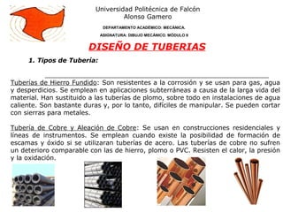 1. Tipos de Tubería:
Universidad Politécnica de Falcón
Alonso Gamero
DEPARTAMENTO ACADÉMICO: MECÁNICA.
ASIGNATURA: DIBUJO MECÁNICO. MÓDULO II
DISEÑO DE TUBERIAS
Tuberías de Hierro Fundido: Son resistentes a la corrosión y se usan para gas, agua
y desperdicios. Se emplean en aplicaciones subterráneas a causa de la larga vida del
material. Han sustituido a las tuberías de plomo, sobre todo en instalaciones de agua
caliente. Son bastante duras y, por lo tanto, difíciles de manipular. Se pueden cortar
con sierras para metales.
Tubería de Cobre y Aleación de Cobre: Se usan en construcciones residenciales y
líneas de instrumentos. Se emplean cuando existe la posibilidad de formación de
escamas y óxido si se utilizaran tuberías de acero. Las tuberías de cobre no sufren
un deterioro comparable con las de hierro, plomo o PVC. Resisten el calor, la presión
y la oxidación.
 