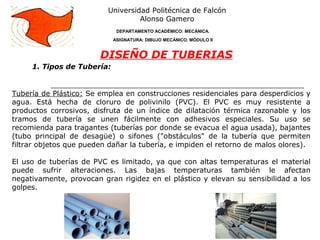 1. Tipos de Tubería:
Universidad Politécnica de Falcón
Alonso Gamero
DEPARTAMENTO ACADÉMICO: MECÁNICA.
ASIGNATURA: DIBUJO MECÁNICO. MÓDULO II
DISEÑO DE TUBERIAS
Tubería de Plástico: Se emplea en construcciones residenciales para desperdicios y
agua. Está hecha de cloruro de polivinilo (PVC). El PVC es muy resistente a
productos corrosivos, disfruta de un índice de dilatación térmica razonable y los
tramos de tubería se unen fácilmente con adhesivos especiales. Su uso se
recomienda para tragantes (tuberías por donde se evacua el agua usada), bajantes
(tubo principal de desagüe) o sifones ("obstáculos" de la tubería que permiten
filtrar objetos que pueden dañar la tubería, e impiden el retorno de malos olores).
El uso de tuberías de PVC es limitado, ya que con altas temperaturas el material
puede sufrir alteraciones. Las bajas temperaturas también le afectan
negativamente, provocan gran rigidez en el plástico y elevan su sensibilidad a los
golpes.
 
