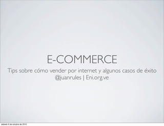 E-COMMERCE
      Tips sobre cómo vender por internet y algunos casos de éxito
                        @juanrules | Eni.org.ve




sábado 9 de octubre de 2010
 