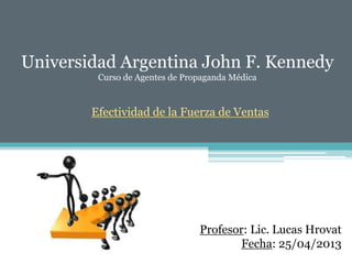 Universidad Argentina John F. Kennedy
Curso de Agentes de Propaganda Médica
Efectividad de la Fuerza de Ventas
Profesor: Lic. Lucas Hrovat
Fecha: 25/04/2013
 