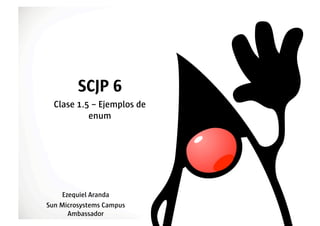 SCJP 6
  Clase 1.5 – Ejemplos de
           enum




    Ezequiel Aranda
Sun Microsystems Campus
      Ambassador
 