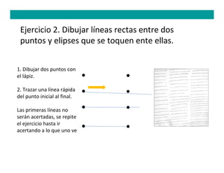 Ejercicio 2. Dibujar líneas rectas entre dos
 puntos y elipses que se toquen ente ellas.


1. Dibujar dos puntos con
el lápiz.

2. Trazar una línea rápida
del punto inicial al final.

Las primeras líneas no
serán acertadas, se repite
el ejercicio hasta ir
acertando a lo que uno ve
 