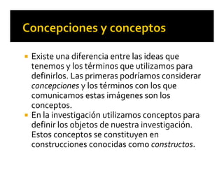  Existe una diferencia entre las ideas que 
tenemos y los términos que utilizamos para 
definirlos. Las primeras podríamos considerar 
concepciones y los términos con los que 
comunicamos estas imágenes son los 
conceptos.
 En la investigación utilizamos conceptos para 
definir los objetos de nuestra investigación. 
Estos conceptos se constituyen en 
construcciones conocidas como constructos.
 