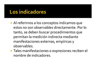  Al referirnos a los conceptos indicamos que 
estos no son observables directamente. Por lo 
tanto, se deben buscar procedimientos que 
permitan la medición indirecta mediante 
manifestaciones externas, empíricas y 
observables. 
 Tales manifestaciones o expresiones reciben el 
nombre de indicadores.
 