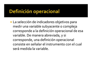  La selección de indicadores objetivos para 
medir una variable subyacente o compleja 
corresponde a la definición operacional de esa 
variable. De manera abreviada, y si 
corresponde, una definición operacional 
consiste en señalar el instrumento con el cual 
será medida la variable. 
 