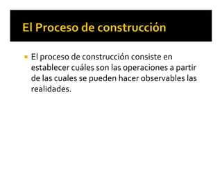 El proceso de construcción consiste en 
establecer cuáles son las operaciones a partir 
de las cuales se pueden hacer observables las 
realidades.
 