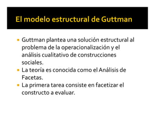  Guttman plantea una solución estructural al 
problema de la operacionalización y el 
análisis cualitativo de construcciones 
sociales.
 La teoría es conocida como el Análisis de 
Facetas.
 La primera tarea consiste en facetizar el 
constructo a evaluar.
 
