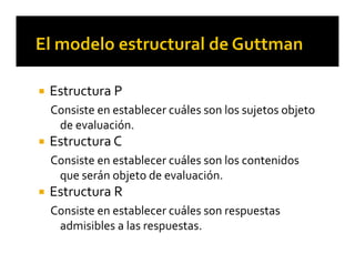  Estructura P
Consiste en establecer cuáles son los sujetos objeto 
de evaluación.
 Estructura C
Consiste en establecer cuáles son los contenidos 
que serán objeto de evaluación.
 Estructura R
Consiste en establecer cuáles son respuestas 
admisibles a las respuestas.
 