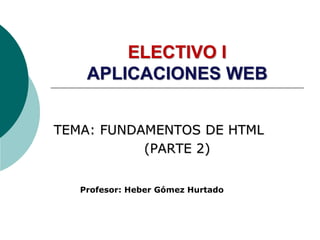 ELECTIVO I
APLICACIONES WEB
TEMA: FUNDAMENTOS DE HTML
(PARTE 2)
Profesor: Heber Gómez Hurtado
 