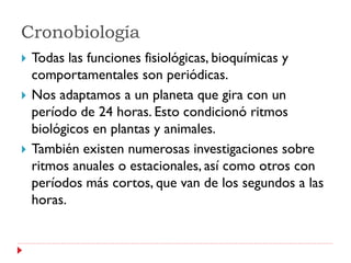 Cronobiología
   Todas las funciones fisiológicas, bioquímicas y
    comportamentales son periódicas.
   Nos adaptamos a un planeta que gira con un
    período de 24 horas. Esto condicionó ritmos
    biológicos en plantas y animales.
   También existen numerosas investigaciones sobre
    ritmos anuales o estacionales, así como otros con
    períodos más cortos, que van de los segundos a las
    horas.
 