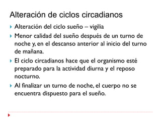 Alteración de ciclos circadianos
   Alteración del ciclo sueño – vigilia
   Menor calidad del sueño después de un turno de
    noche y, en el descanso anterior al inicio del turno
    de mañana.
   El ciclo circadianos hace que el organismo esté
    preparado para la actividad diurna y el reposo
    nocturno.
   Al finalizar un turno de noche, el cuerpo no se
    encuentra dispuesto para el sueño.
 